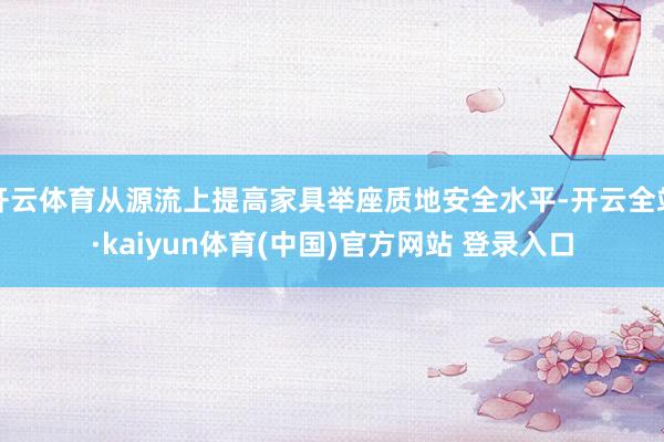 开云体育从源流上提高家具举座质地安全水平-开云全站·kaiyun体育(中国)官方网站 登录入口