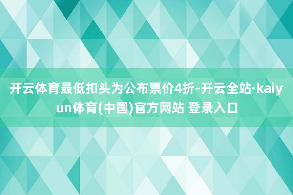 开云体育最低扣头为公布票价4折-开云全站·kaiyun体育(中国)官方网站 登录入口