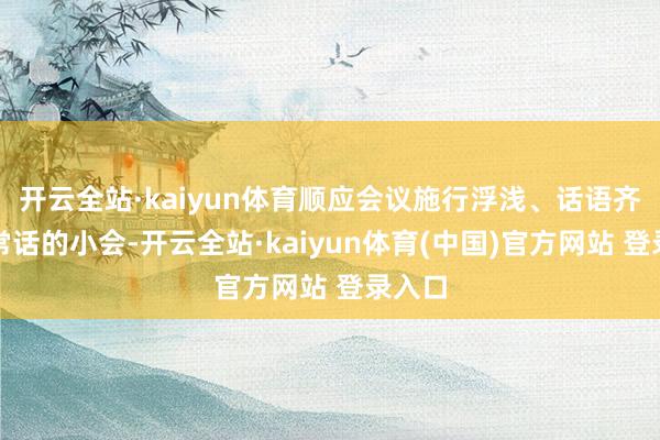 开云全站·kaiyun体育顺应会议施行浮浅、话语齐是正常话的小会-开云全站·kaiyun体育(中国)官方网站 登录入口