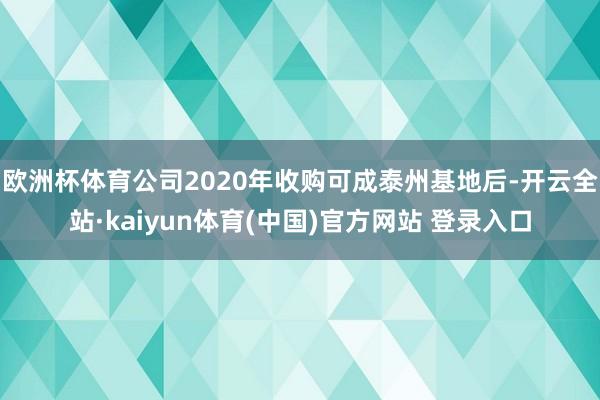 欧洲杯体育公司2020年收购可成泰州基地后-开云全站·kaiyun体育(中国)官方网站 登录入口