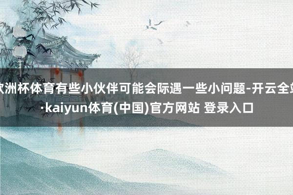 欧洲杯体育有些小伙伴可能会际遇一些小问题-开云全站·kaiyun体育(中国)官方网站 登录入口