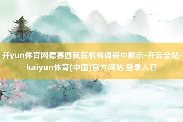开yun体育网德赛西威在机构调研中默示-开云全站·kaiyun体育(中国)官方网站 登录入口