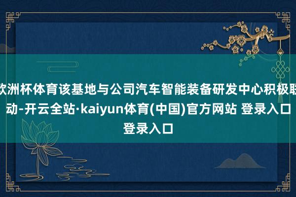 欧洲杯体育该基地与公司汽车智能装备研发中心积极联动-开云全站·kaiyun体育(中国)官方网站 登录入口