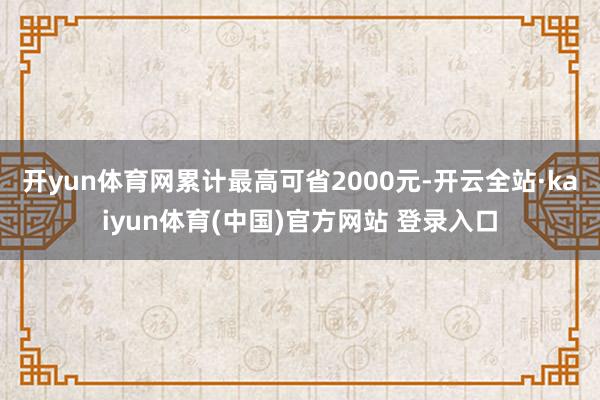 开yun体育网累计最高可省2000元-开云全站·kaiyun体育(中国)官方网站 登录入口