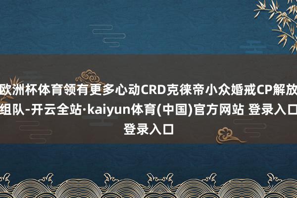 欧洲杯体育领有更多心动CRD克徕帝小众婚戒CP解放组队-开云全站·kaiyun体育(中国)官方网站 登录入口