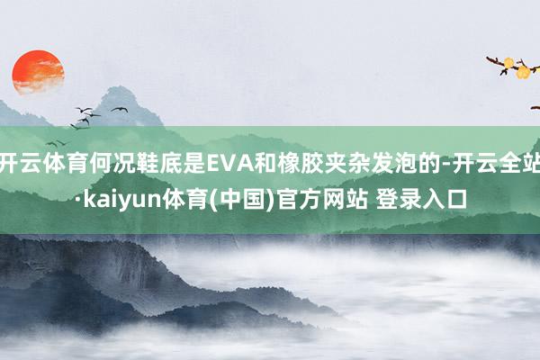开云体育何况鞋底是EVA和橡胶夹杂发泡的-开云全站·kaiyun体育(中国)官方网站 登录入口
