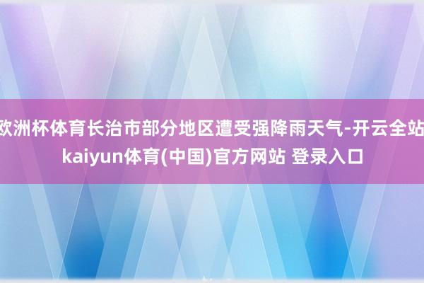 欧洲杯体育长治市部分地区遭受强降雨天气-开云全站·kaiyun体育(中国)官方网站 登录入口
