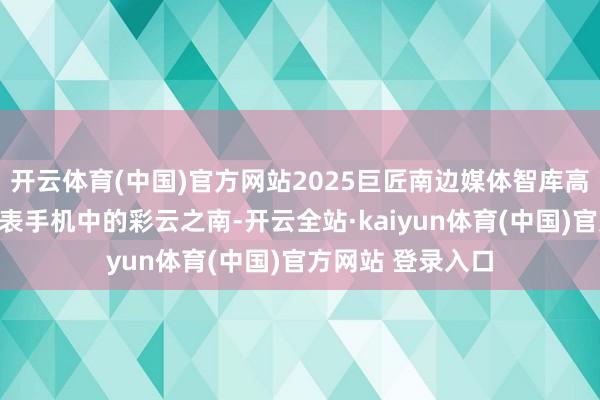 开云体育(中国)官方网站2025巨匠南边媒体智库高端论坛｜番邦代表手机中的彩云之南-开云全站·kaiyun体育(中国)官方网站 登录入口