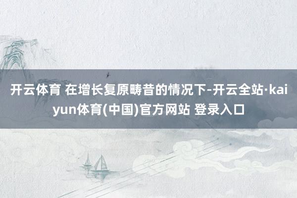 开云体育 在增长复原畴昔的情况下-开云全站·kaiyun体育(中国)官方网站 登录入口