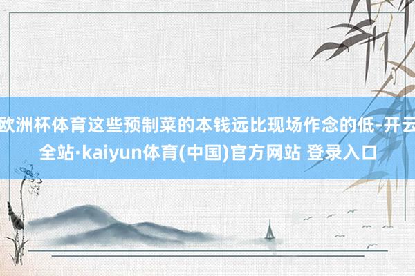 欧洲杯体育这些预制菜的本钱远比现场作念的低-开云全站·kaiyun体育(中国)官方网站 登录入口