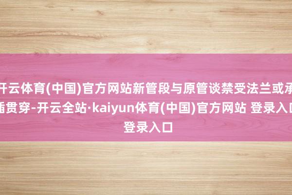 开云体育(中国)官方网站新管段与原管谈禁受法兰或承插贯穿-开云全站·kaiyun体育(中国)官方网站 登录入口