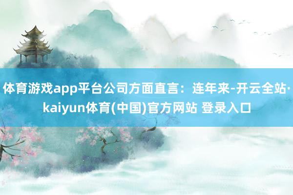 体育游戏app平台公司方面直言：连年来-开云全站·kaiyun体育(中国)官方网站 登录入口