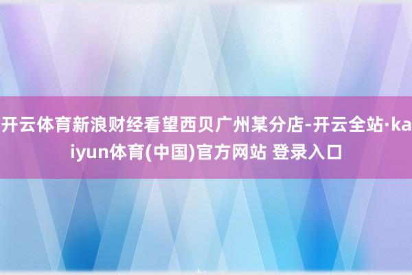 开云体育新浪财经看望西贝广州某分店-开云全站·kaiyun体育(中国)官方网站 登录入口