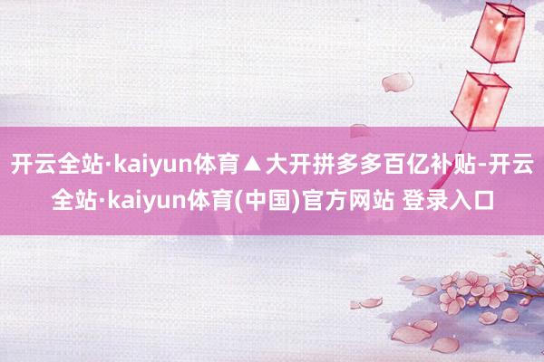 开云全站·kaiyun体育▲大开拼多多百亿补贴-开云全站·kaiyun体育(中国)官方网站 登录入口