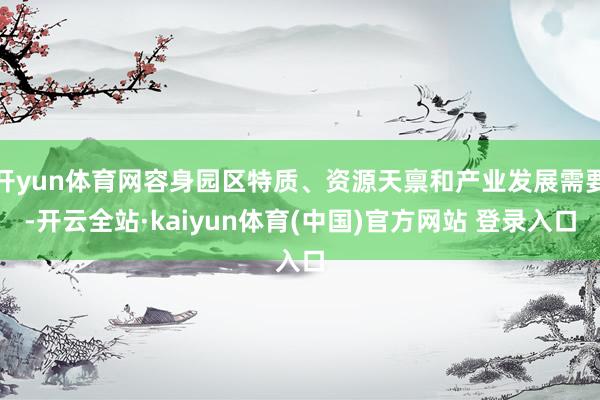 开yun体育网容身园区特质、资源天禀和产业发展需要-开云全站·kaiyun体育(中国)官方网站 登录入口