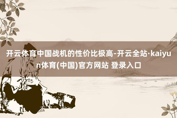 开云体育中国战机的性价比极高-开云全站·kaiyun体育(中国)官方网站 登录入口