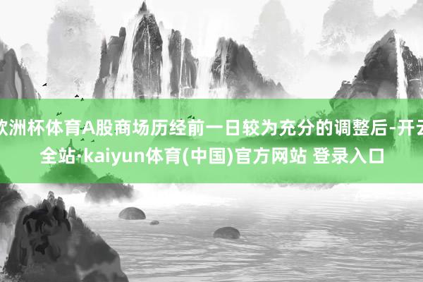 欧洲杯体育A股商场历经前一日较为充分的调整后-开云全站·kaiyun体育(中国)官方网站 登录入口