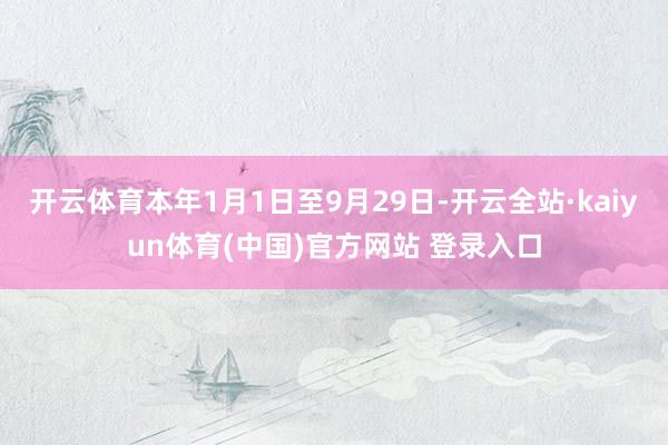开云体育本年1月1日至9月29日-开云全站·kaiyun体育(中国)官方网站 登录入口