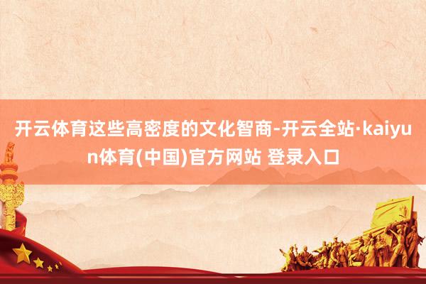 开云体育这些高密度的文化智商-开云全站·kaiyun体育(中国)官方网站 登录入口