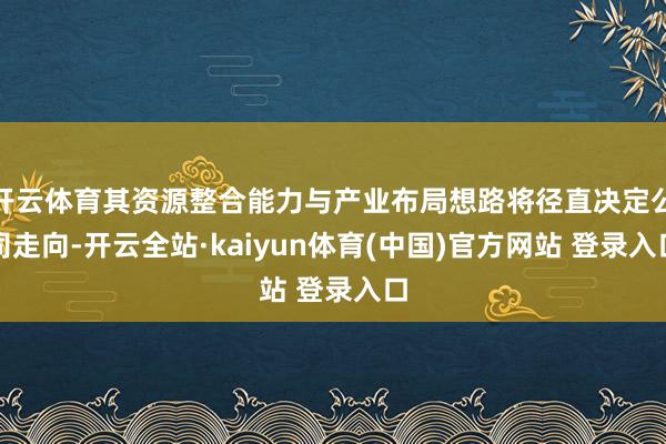 开云体育其资源整合能力与产业布局想路将径直决定公司走向-开云全站·kaiyun体育(中国)官方网站 登录入口