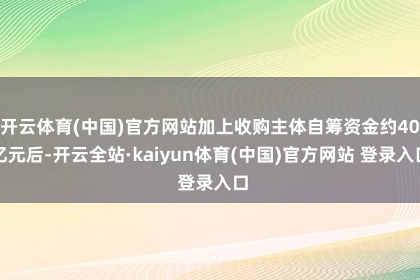 开云体育(中国)官方网站加上收购主体自筹资金约40亿元后-开云全站·kaiyun体育(中国)官方网站 登录入口