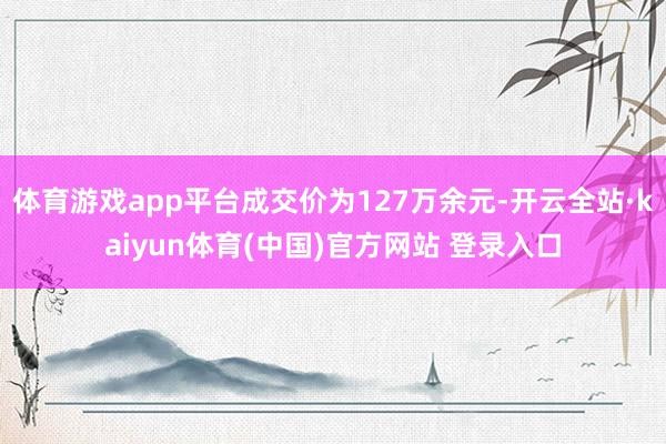 体育游戏app平台成交价为127万余元-开云全站·kaiyun体育(中国)官方网站 登录入口