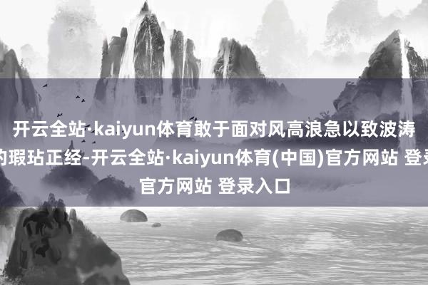 开云全站·kaiyun体育敢于面对风高浪急以致波涛倾盆的瑕玷正经-开云全站·kaiyun体育(中国)官方网站 登录入口