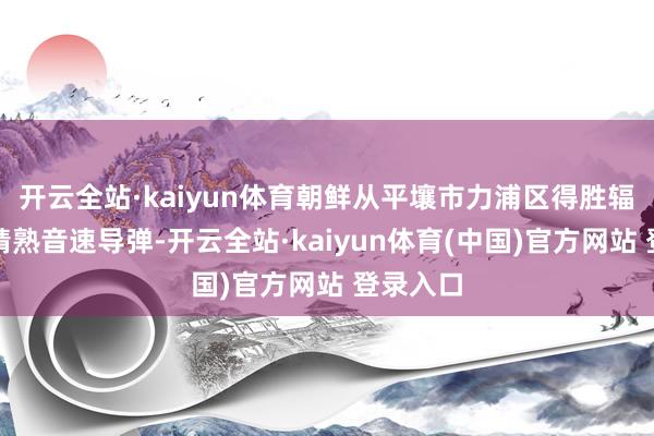 开云全站·kaiyun体育朝鲜从平壤市力浦区得胜辐照两枚精熟音速导弹-开云全站·kaiyun体育(中国)官方网站 登录入口