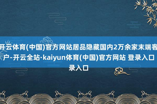 开云体育(中国)官方网站居品隐藏国内2万余家末端客户-开云全站·kaiyun体育(中国)官方网站 登录入口
