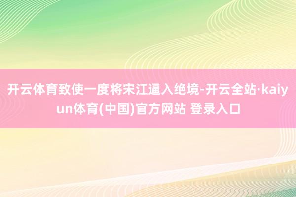 开云体育致使一度将宋江逼入绝境-开云全站·kaiyun体育(中国)官方网站 登录入口
