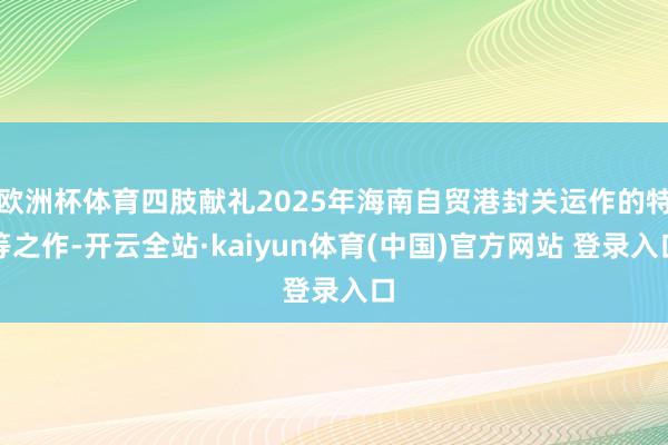 欧洲杯体育四肢献礼2025年海南自贸港封关运作的特等之作-开云全站·kaiyun体育(中国)官方网站 登录入口