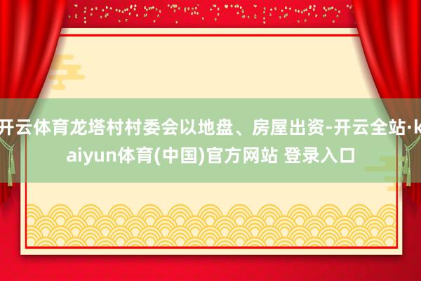 开云体育龙塔村村委会以地盘、房屋出资-开云全站·kaiyun体育(中国)官方网站 登录入口