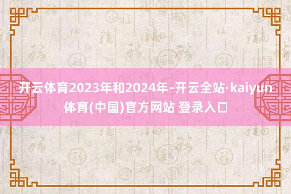 开云体育2023年和2024年-开云全站·kaiyun体育(中国)官方网站 登录入口