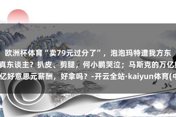 欧洲杯体育“卖79元过分了”，泡泡玛特遭我方东谈主捅刀；机器东谈主藏真东谈主？扒皮、剪腿，何小鹏哭泣；马斯克的万亿好意思元薪酬，好拿吗？-开云全站·kaiyun体育(中国)官方网站 登录入口