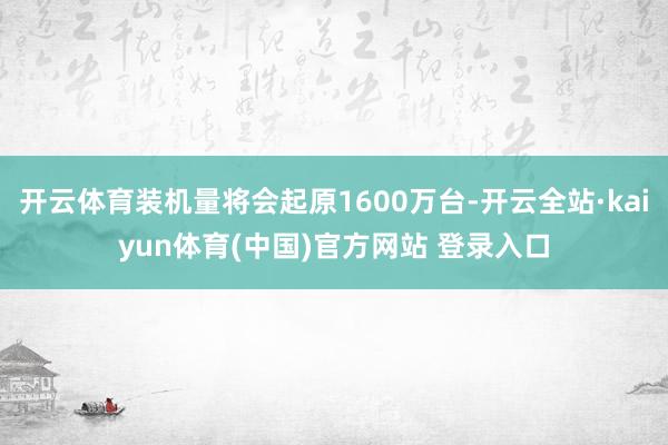 开云体育装机量将会起原1600万台-开云全站·kaiyun体育(中国)官方网站 登录入口