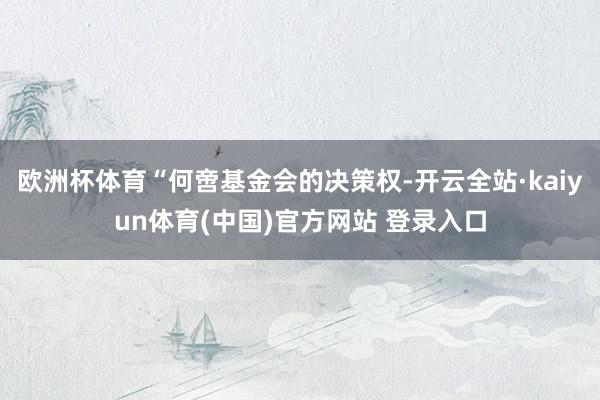 欧洲杯体育“何啻基金会的决策权-开云全站·kaiyun体育(中国)官方网站 登录入口