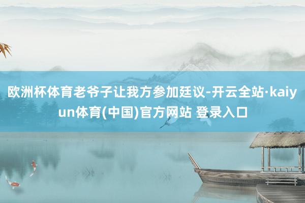 欧洲杯体育老爷子让我方参加廷议-开云全站·kaiyun体育(中国)官方网站 登录入口
