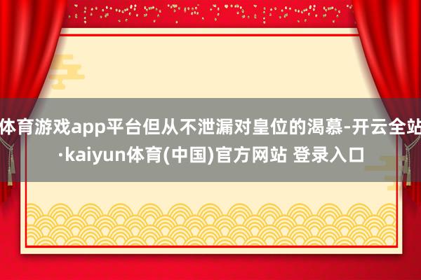 体育游戏app平台但从不泄漏对皇位的渴慕-开云全站·kaiyun体育(中国)官方网站 登录入口
