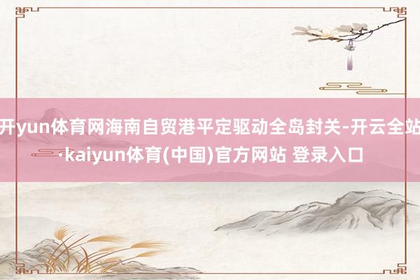 开yun体育网海南自贸港平定驱动全岛封关-开云全站·kaiyun体育(中国)官方网站 登录入口