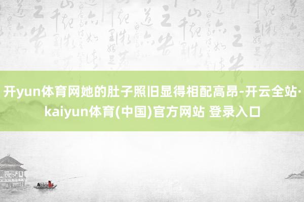 开yun体育网她的肚子照旧显得相配高昂-开云全站·kaiyun体育(中国)官方网站 登录入口