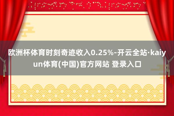 欧洲杯体育时刻奇迹收入0.25%-开云全站·kaiyun体育(中国)官方网站 登录入口