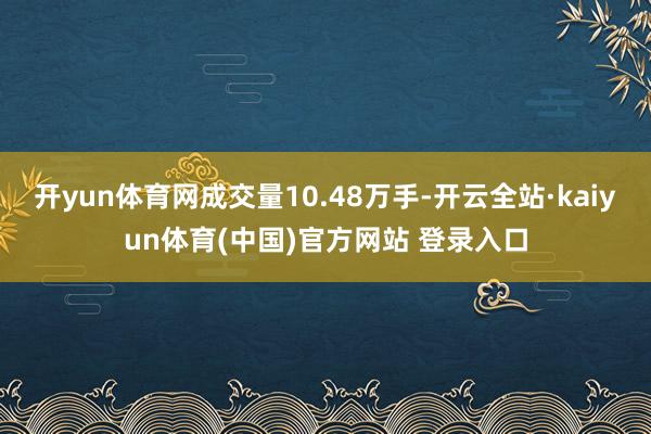 开yun体育网成交量10.48万手-开云全站·kaiyun体育(中国)官方网站 登录入口