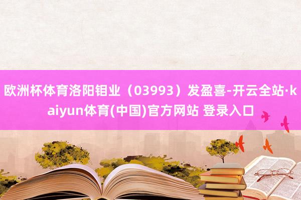 欧洲杯体育洛阳钼业（03993）发盈喜-开云全站·kaiyun体育(中国)官方网站 登录入口