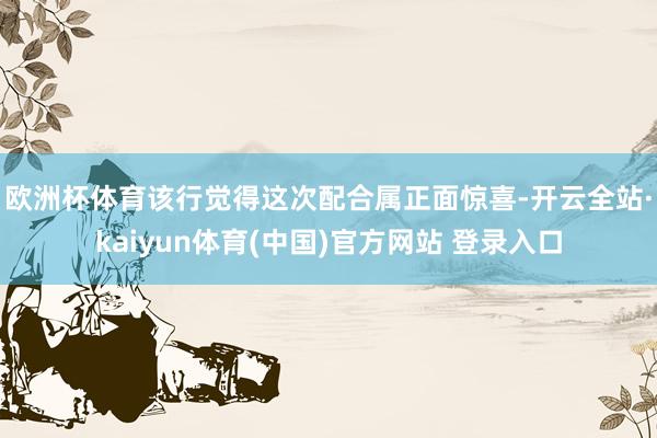 欧洲杯体育　　该行觉得这次配合属正面惊喜-开云全站·kaiyun体育(中国)官方网站 登录入口