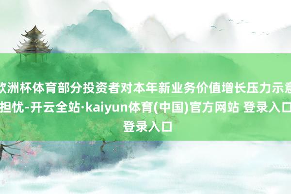 欧洲杯体育部分投资者对本年新业务价值增长压力示意担忧-开云全站·kaiyun体育(中国)官方网站 登录入口