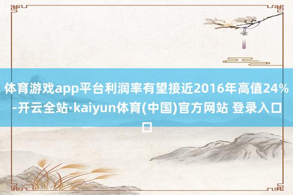 体育游戏app平台利润率有望接近2016年高值24%-开云全站·kaiyun体育(中国)官方网站 登录入口