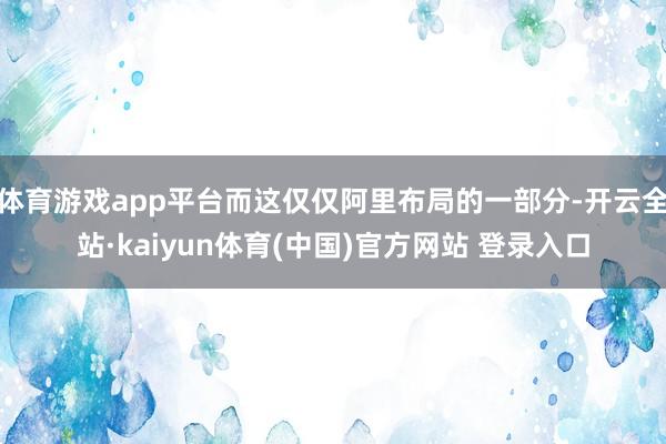 体育游戏app平台而这仅仅阿里布局的一部分-开云全站·kaiyun体育(中国)官方网站 登录入口