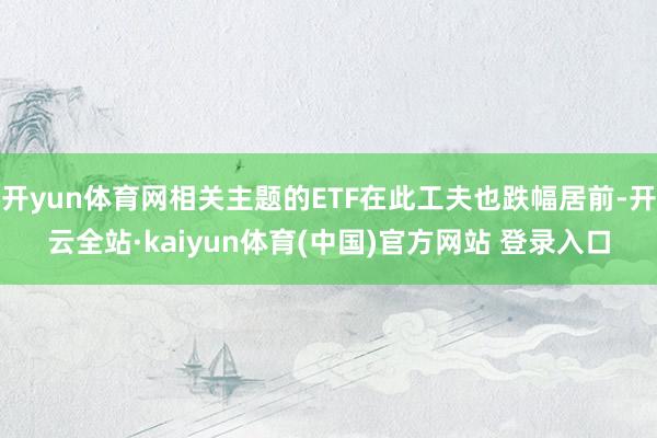 开yun体育网相关主题的ETF在此工夫也跌幅居前-开云全站·kaiyun体育(中国)官方网站 登录入口